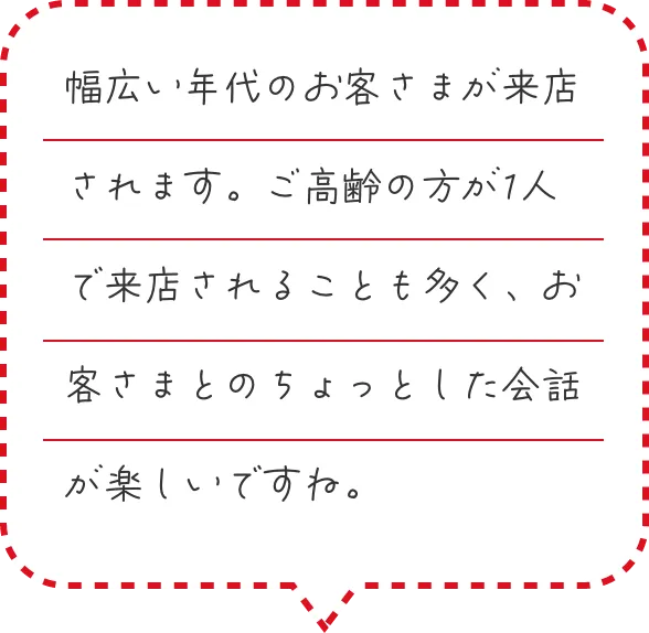 幅広い年代のお客さまが来店されます。ご高齢の方が1人で来店されることも多く、お客さまとのちょっとした会話が楽しいですね。