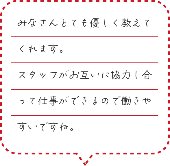みなさんとても優しく教えてくれます。スタッフがお互いに協力し合って仕事ができるので働きやすいですね。