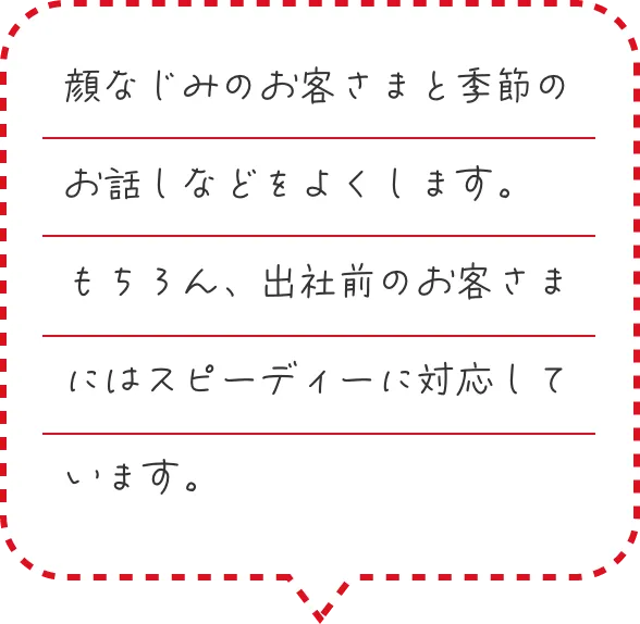 顔なじみのお客さまと季節のお話しなどをよくします。もちろん、出社前のお客さまにはスピーディーに対応しています。